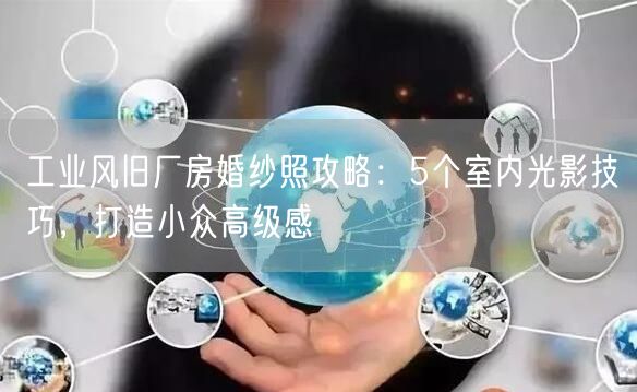 工业风旧厂房婚纱照攻略:5个室内光影技巧,打造小众高级感