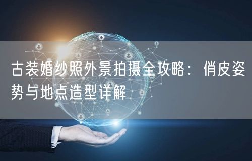 古装婚纱照外景拍摄全攻略：俏皮姿势与地点造型详解