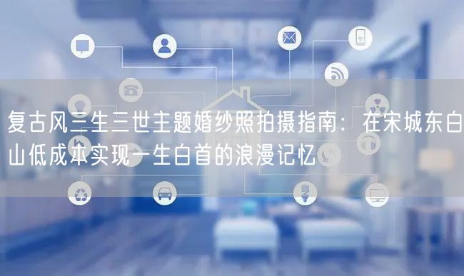 复古风三生三世主题婚纱照拍摄指南：在宋城东白山低成本实现一生白首的浪漫记忆