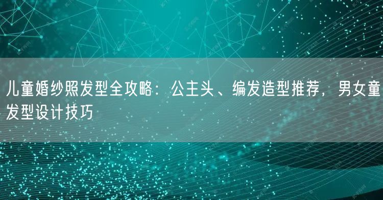 儿童婚纱照发型全攻略:公主头、编发造型推荐,男女童发型设计技巧