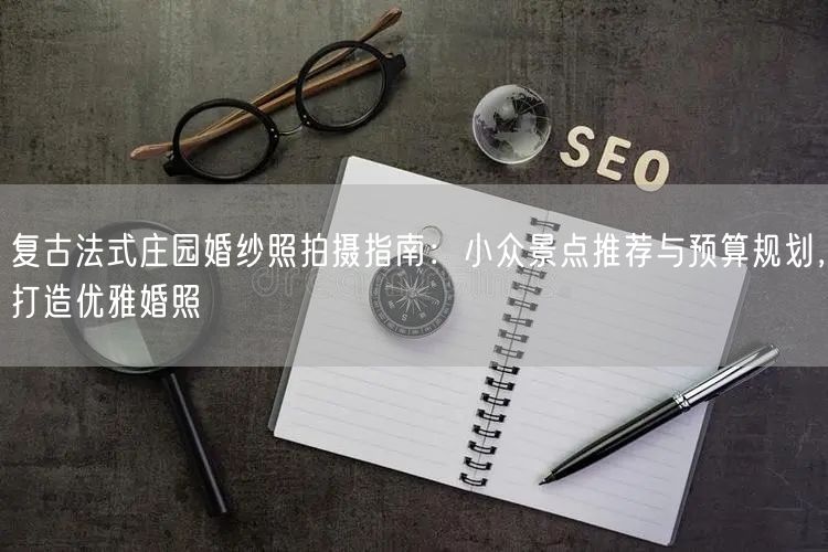复古法式庄园婚纱照拍摄指南：小众景点推荐与预算规划，打造优雅婚照