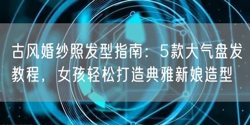 古风婚纱照发型指南：5款大气盘发教程，女孩轻松打造典雅新娘造型