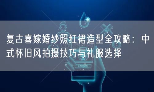 复古喜嫁婚纱照红裙造型全攻略:中式怀旧风拍摄技巧与礼服选择