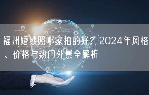 福州婚纱照哪家拍的好？2024年风格、价格与热门外景全解析