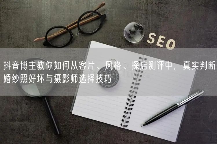 抖音博主教你如何从客片、风格、探店测评中,真实判断婚纱照好坏与摄影师选择技巧