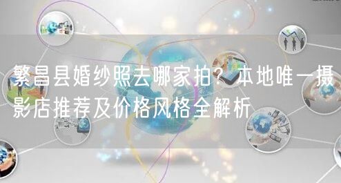 繁昌县婚纱照去哪家拍？本地唯一摄影店推荐及价格风格全解析