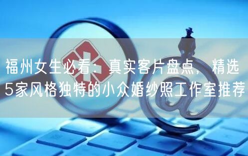 福州女生必看：真实客片盘点，精选5家风格独特的小众婚纱照工作室推荐