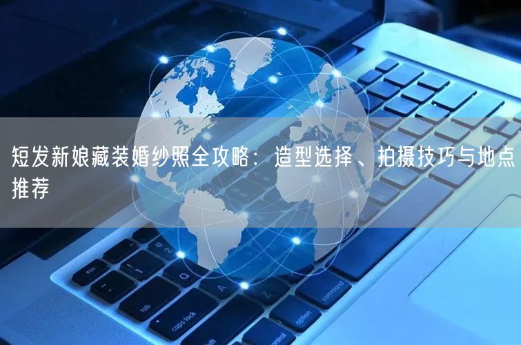短发新娘藏装婚纱照全攻略：造型选择、拍摄技巧与地点推荐