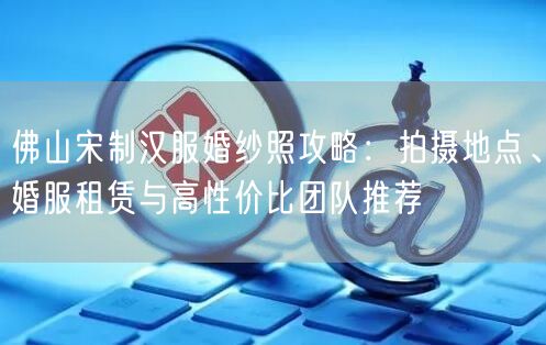 佛山宋制汉服婚纱照攻略：拍摄地点、婚服租赁与高性价比团队推荐