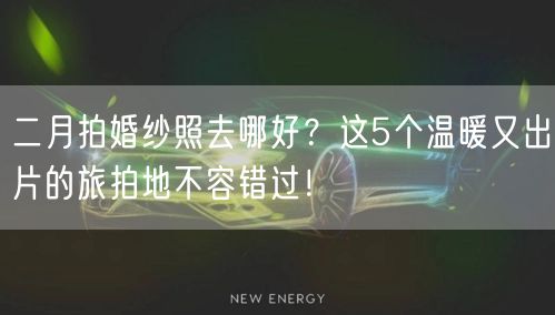 二月拍婚纱照去哪好？这5个温暖又出片的旅拍地不容错过！