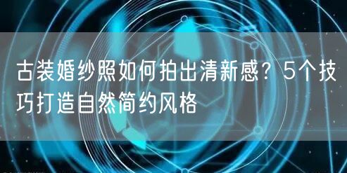 古装婚纱照如何拍出清新感？5个技巧打造自然简约风格