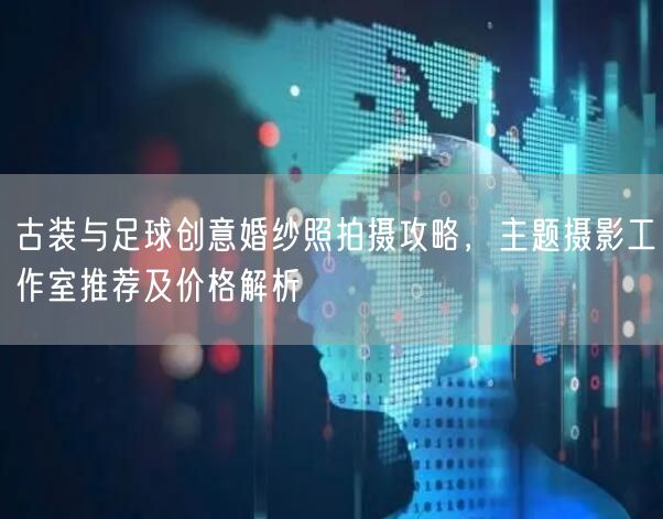 古装与足球创意婚纱照拍摄攻略，主题摄影工作室推荐及价格解析
