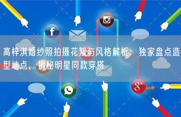 高梓淇婚纱照拍摄花絮与风格解析：独家盘点造型地点，揭秘明星同款穿搭