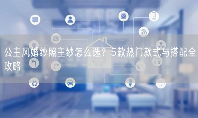 公主风婚纱照主纱怎么选?5款热门款式与搭配全攻略