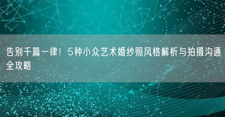 告别千篇一律!5种小众艺术婚纱照风格解析与拍摄沟通全攻略