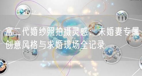 富二代婚纱照拍摄灵感:未婚妻专属创意风格与求婚现场全记录