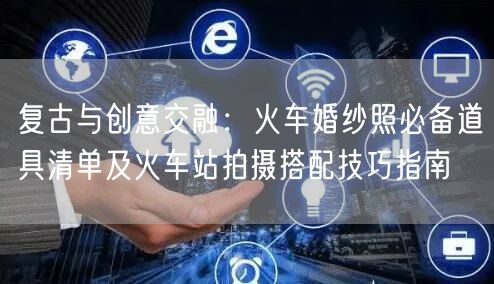 复古与创意交融：火车婚纱照必备道具清单及火车站拍摄搭配技巧指南
