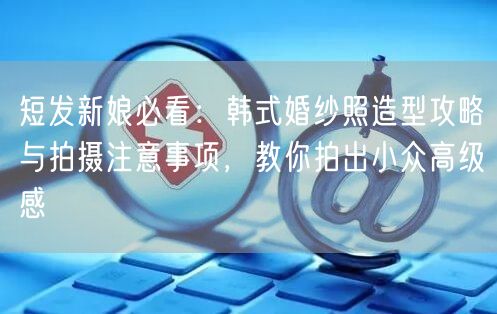 短发新娘必看：韩式婚纱照造型攻略与拍摄注意事项，教你拍出小众高级感