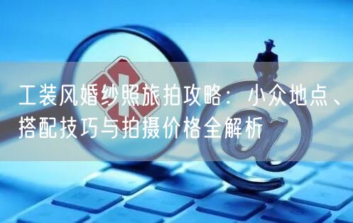 工装风婚纱照旅拍攻略：小众地点、搭配技巧与拍摄价格全解析