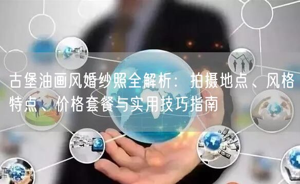 古堡油画风婚纱照全解析：拍摄地点、风格特点、价格套餐与实用技巧指南