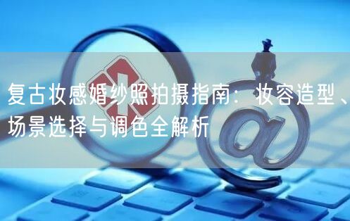 复古妆感婚纱照拍摄指南：妆容造型、场景选择与调色全解析