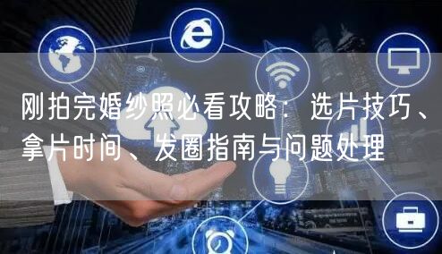 刚拍完婚纱照必看攻略：选片技巧、拿片时间、发圈指南与问题处理