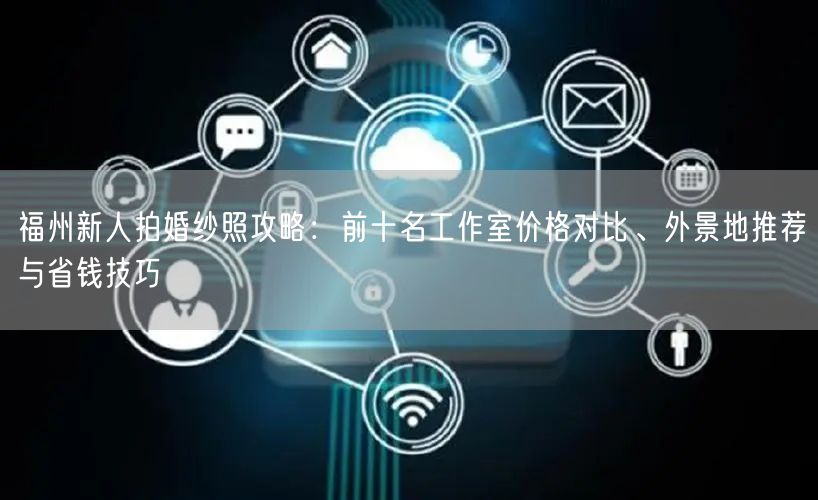福州新人拍婚纱照攻略：前十名工作室价格对比、外景地推荐与省钱技巧