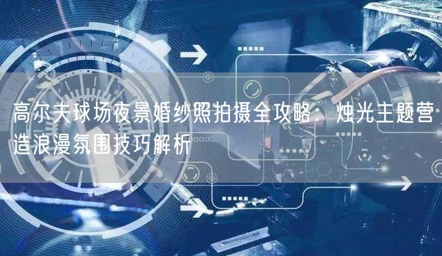 高尔夫球场夜景婚纱照拍摄全攻略：烛光主题营造浪漫氛围技巧解析
