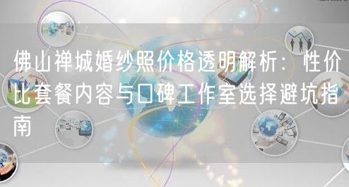 佛山禅城婚纱照价格透明解析：性价比套餐内容与口碑工作室选择避坑指南