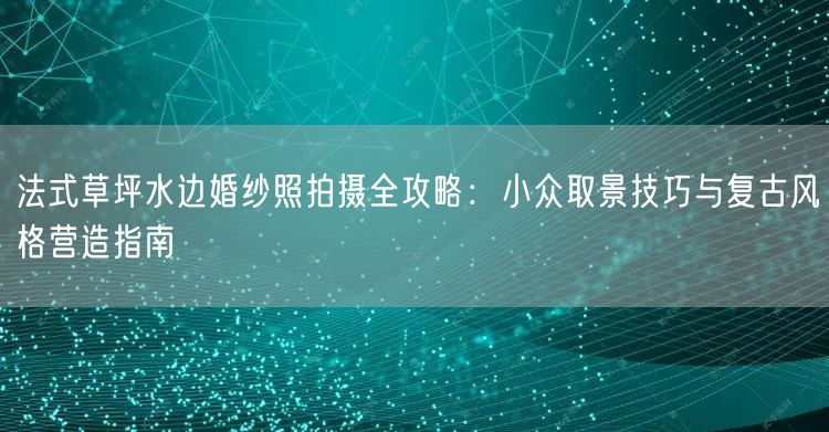 法式草坪水边婚纱照拍摄全攻略：小众取景技巧与复古风格营造指南