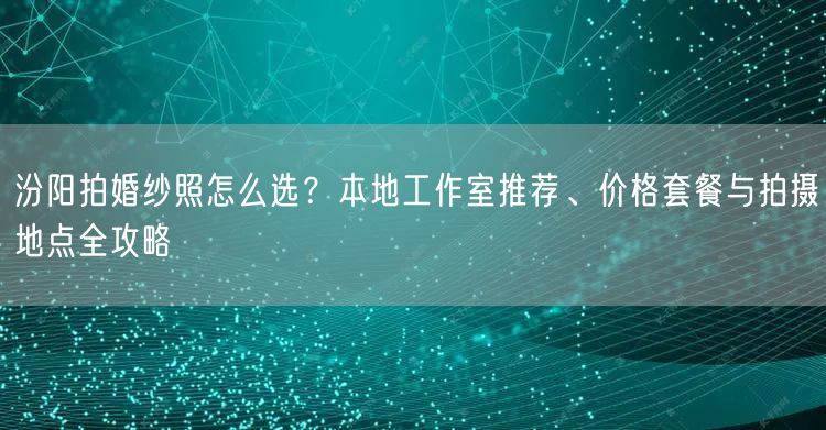汾阳拍婚纱照怎么选？本地工作室推荐、价格套餐与拍摄地点全攻略
