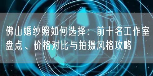 佛山婚纱照如何选择:前十名工作室盘点、价格对比与拍摄风格攻略