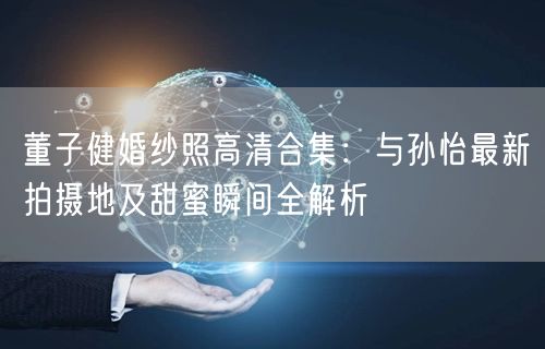 董子健婚纱照高清合集:与孙怡最新拍摄地及甜蜜瞬间全解析