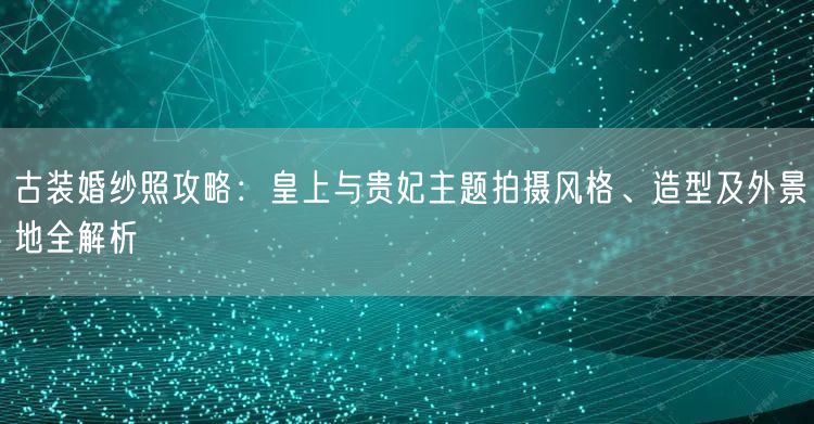 古装婚纱照攻略：皇上与贵妃主题拍摄风格、造型及外景地全解析
