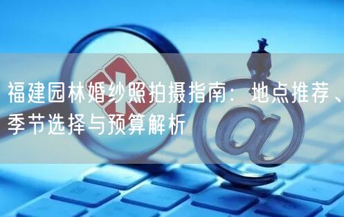 福建园林婚纱照拍摄指南：地点推荐、季节选择与预算解析